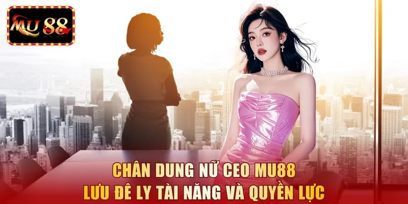 Chân dung nữ CEO MU88 Lưu Đê Ly tài năng và quyền lực 